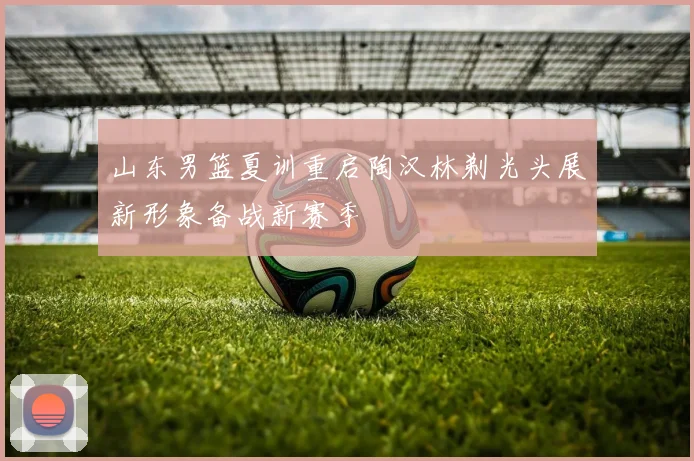 山东男篮夏训重启陶汉林剃光头展新形象备战新赛季