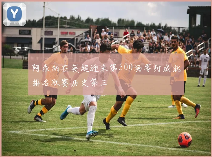 阿森纳在英超迎来第500场零封成就排名联赛历史第三