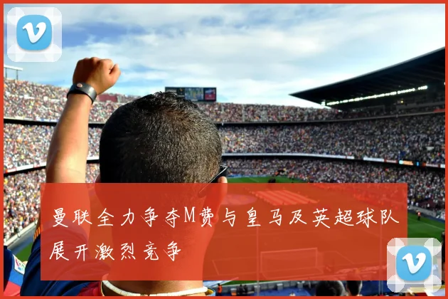 曼联全力争夺M费与皇马及英超球队展开激烈竞争