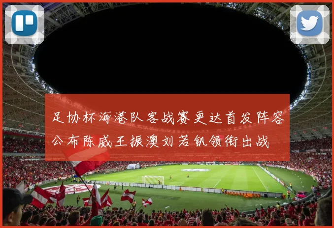 足协杯海港队客战赛更达首发阵容公布陈威王振澳刘若钒领衔出战