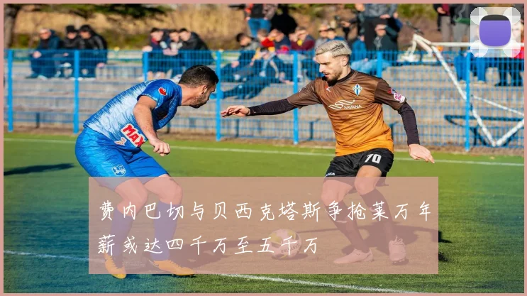 费内巴切与贝西克塔斯争抢莱万年薪或达四千万至五千万