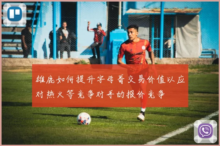雄鹿如何提升字母哥交易价值以应对热火等竞争对手的报价竞争