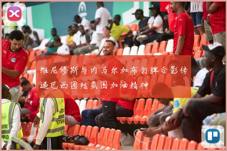 维尼修斯与内马尔加布打牌合影传递巴西团结氛围加油精神