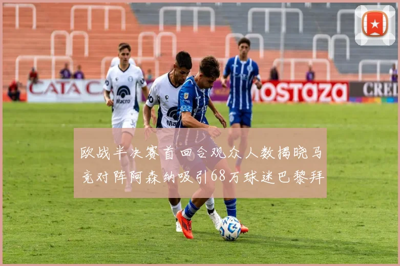 欧战半决赛首回合观众人数揭晓马竞对阵阿森纳吸引68万球迷巴黎拜仁紧随其后