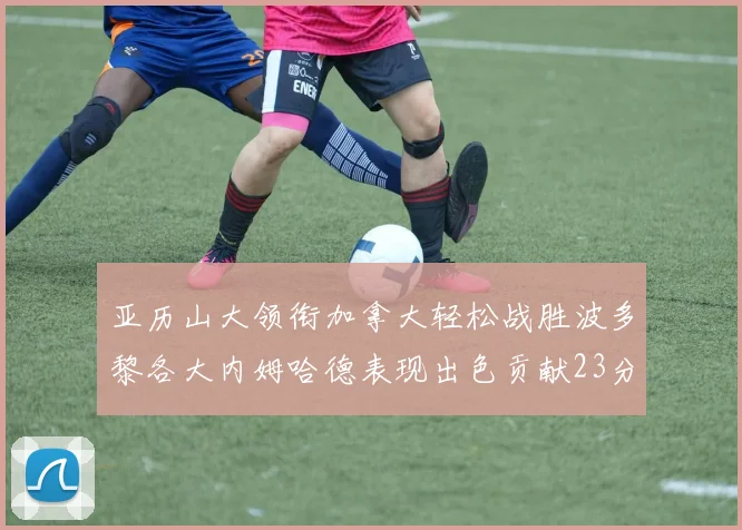 亚历山大领衔加拿大轻松战胜波多黎各大内姆哈德表现出色贡献23分
