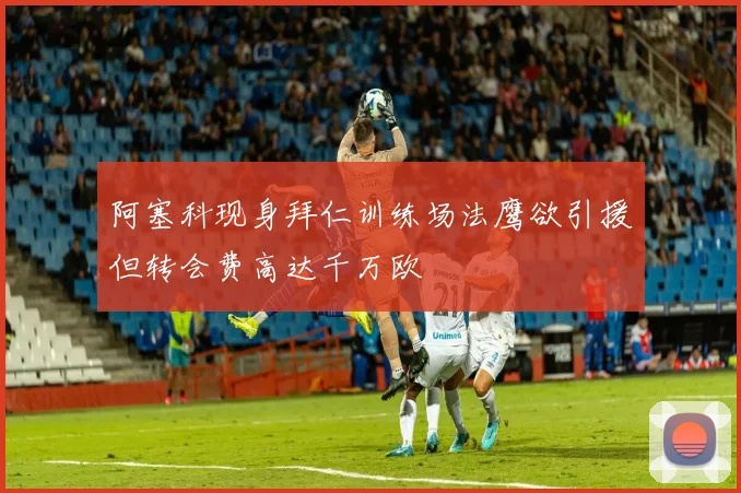 阿塞科现身拜仁训练场法鹰欲引援但转会费高达千万欧