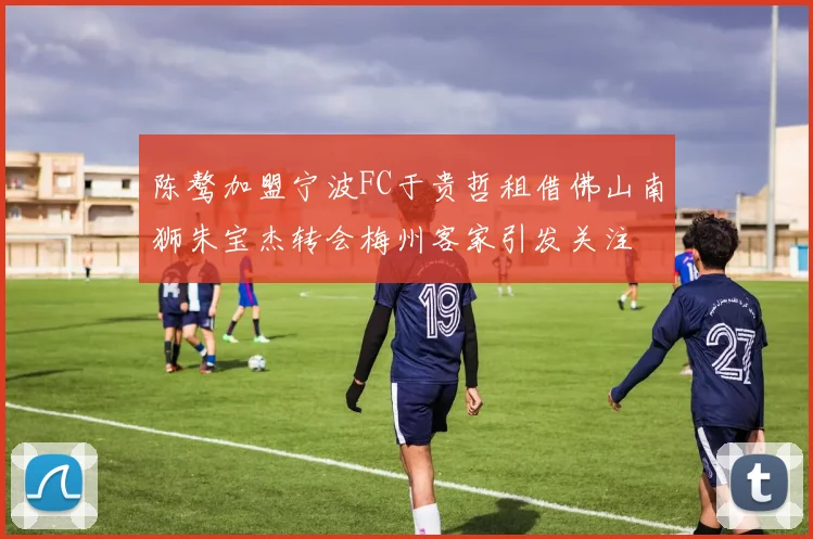 陈骜加盟宁波FC于贵哲租借佛山南狮朱宝杰转会梅州客家引发关注