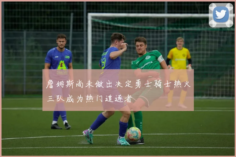 詹姆斯尚未做出决定勇士骑士热火三队成为热门追逐者