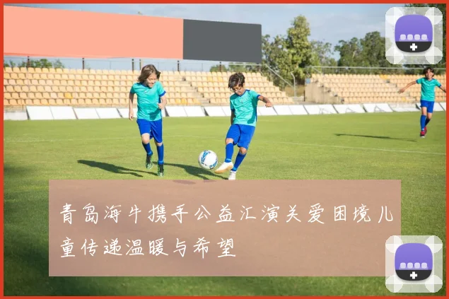 青岛海牛携手公益汇演关爱困境儿童传递温暖与希望