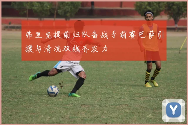弗里克提前归队备战季前赛巴萨引援与清洗双线齐发力