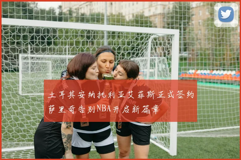土耳其安纳托利亚艾菲斯正式签约萨里奇告别NBA开启新篇章