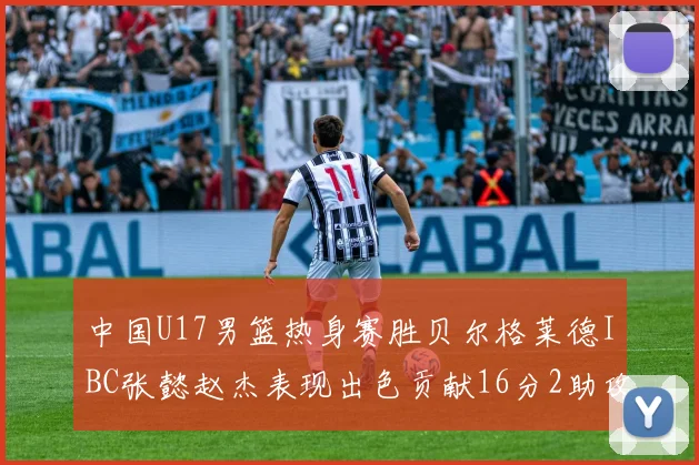 中国U17男篮热身赛胜贝尔格莱德IBC张懿赵杰表现出色贡献16分2助攻2抢断
