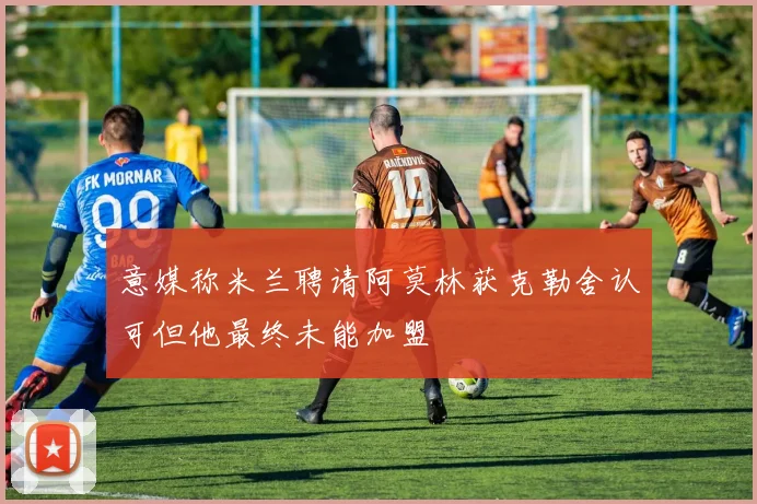 意媒称米兰聘请阿莫林获克勒舍认可但他最终未能加盟