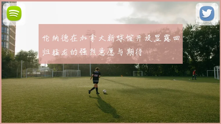 伦纳德在加拿大新球馆开设显露回归猛龙的强烈意愿与期待
