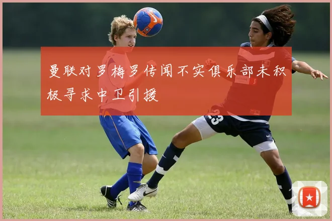 曼联对罗梅罗传闻不实俱乐部未积极寻求中卫引援