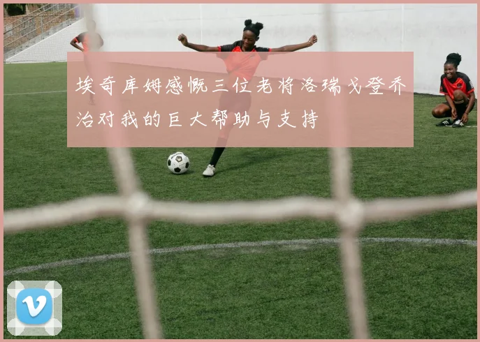 埃奇库姆感慨三位老将洛瑞戈登乔治对我的巨大帮助与支持