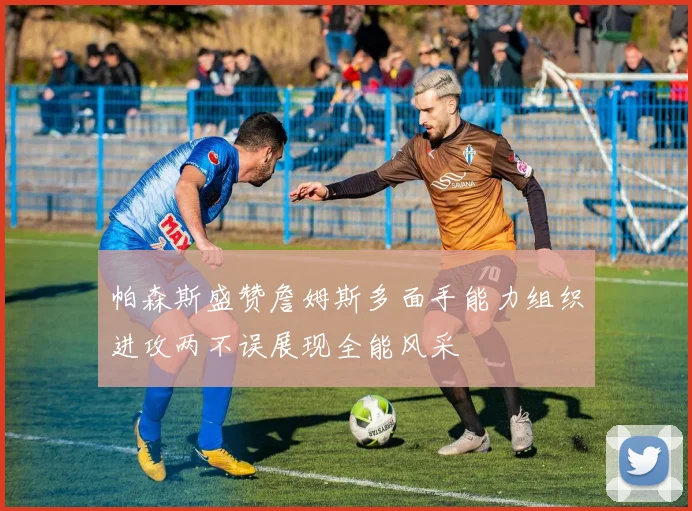 帕森斯盛赞詹姆斯多面手能力组织进攻两不误展现全能风采