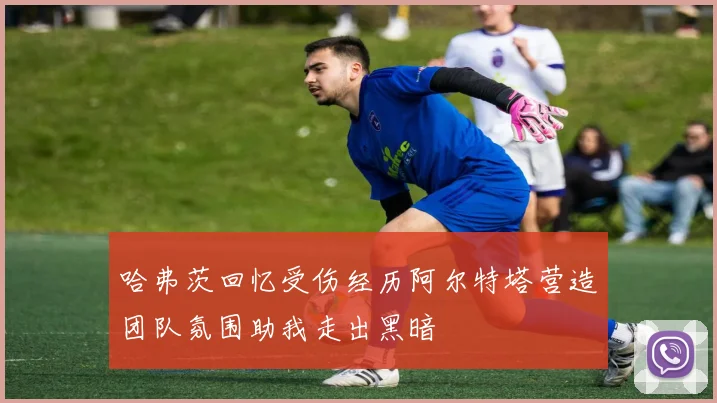 哈弗茨回忆受伤经历阿尔特塔营造团队氛围助我走出黑暗