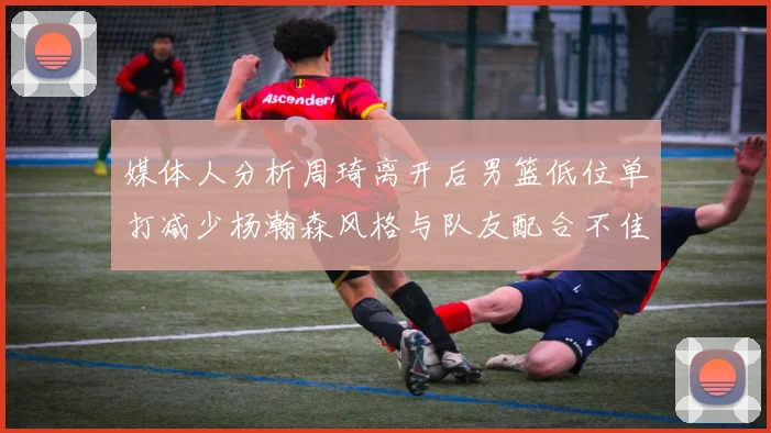 媒体人分析周琦离开后男篮低位单打减少杨瀚森风格与队友配合不佳
