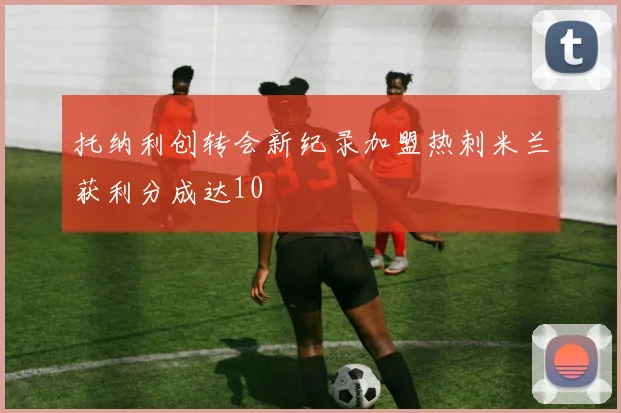 托纳利创转会新纪录加盟热刺米兰获利分成达10
