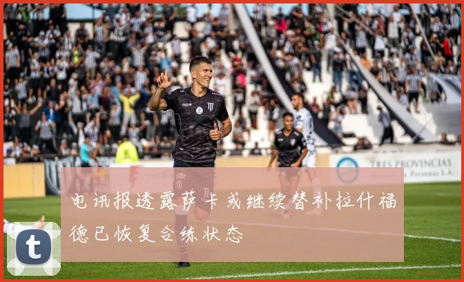 电讯报透露萨卡或继续替补拉什福德已恢复合练状态