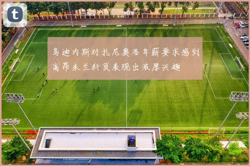 乌迪内斯对扎尼奥洛年薪要求感到高昂米兰科莫表现出浓厚兴趣