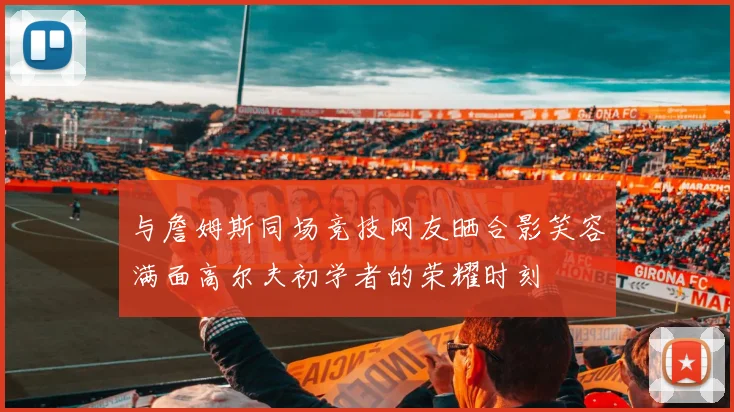 与詹姆斯同场竞技网友晒合影笑容满面高尔夫初学者的荣耀时刻