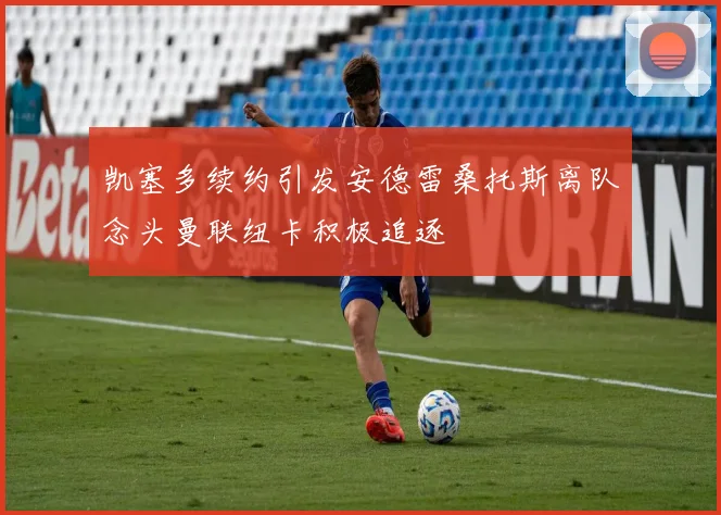 凯塞多续约引发安德雷桑托斯离队念头曼联纽卡积极追逐