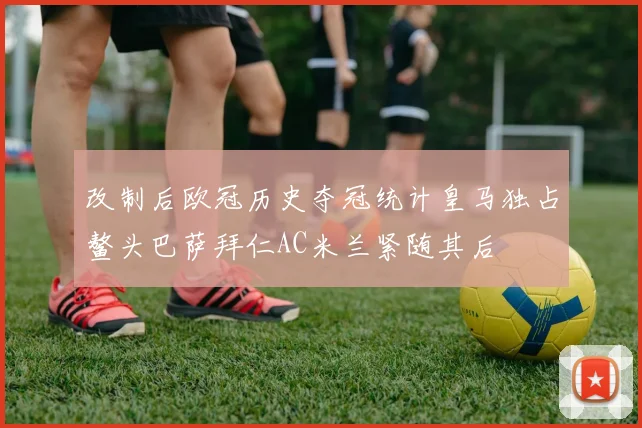 改制后欧冠历史夺冠统计皇马独占鳌头巴萨拜仁AC米兰紧随其后