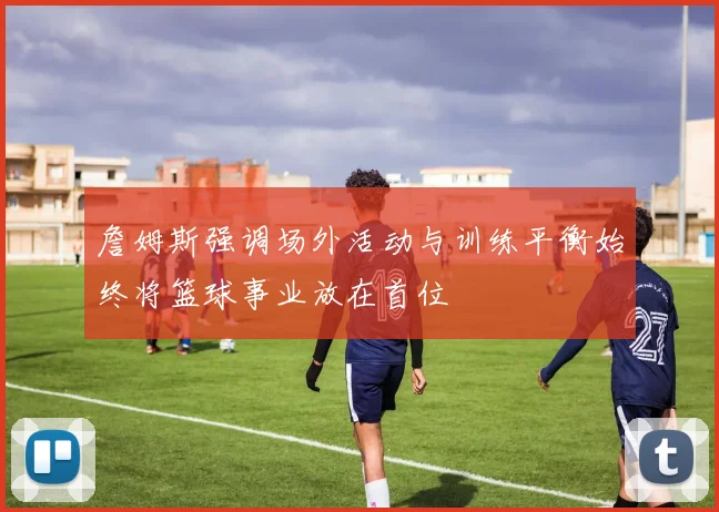 詹姆斯强调场外活动与训练平衡始终将篮球事业放在首位