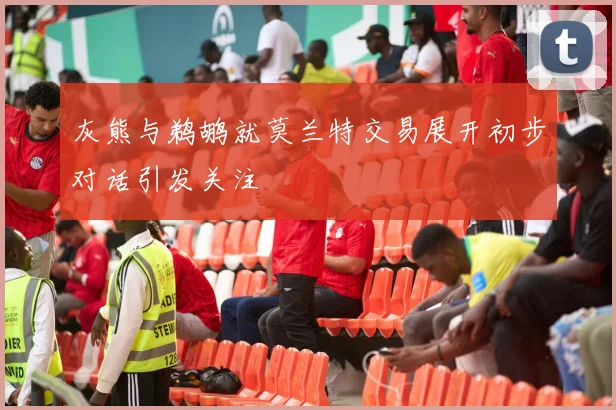 灰熊与鹈鹕就莫兰特交易展开初步对话引发关注