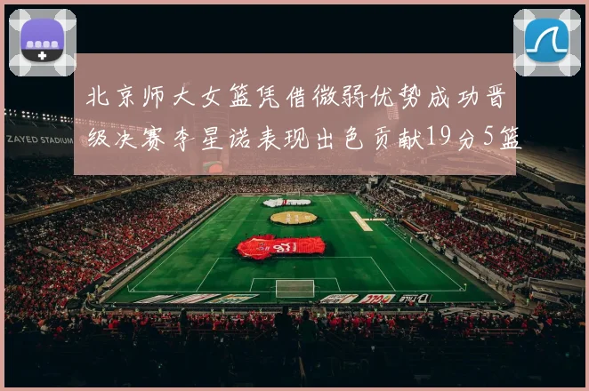 北京师大女篮凭借微弱优势成功晋级决赛李星诺表现出色贡献19分5篮板