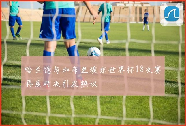哈兰德与加布里埃尔世界杯18决赛再度对决引发热议