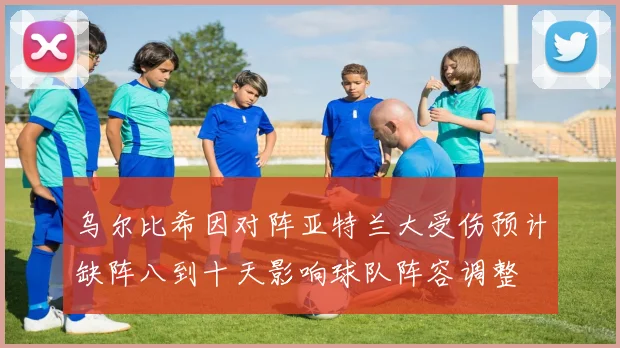 乌尔比希因对阵亚特兰大受伤预计缺阵八到十天影响球队阵容调整