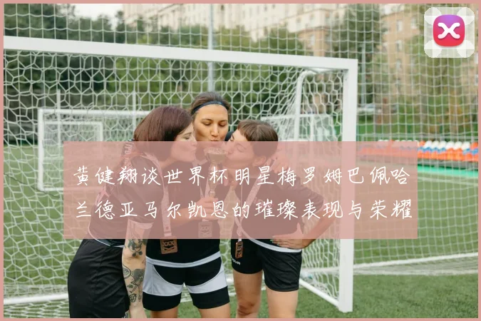 黄健翔谈世界杯明星梅罗姆巴佩哈兰德亚马尔凯恩的璀璨表现与荣耀时刻
