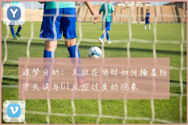 追梦分析：文班在场时如何掩盖防守失误与G1反应过度的现象